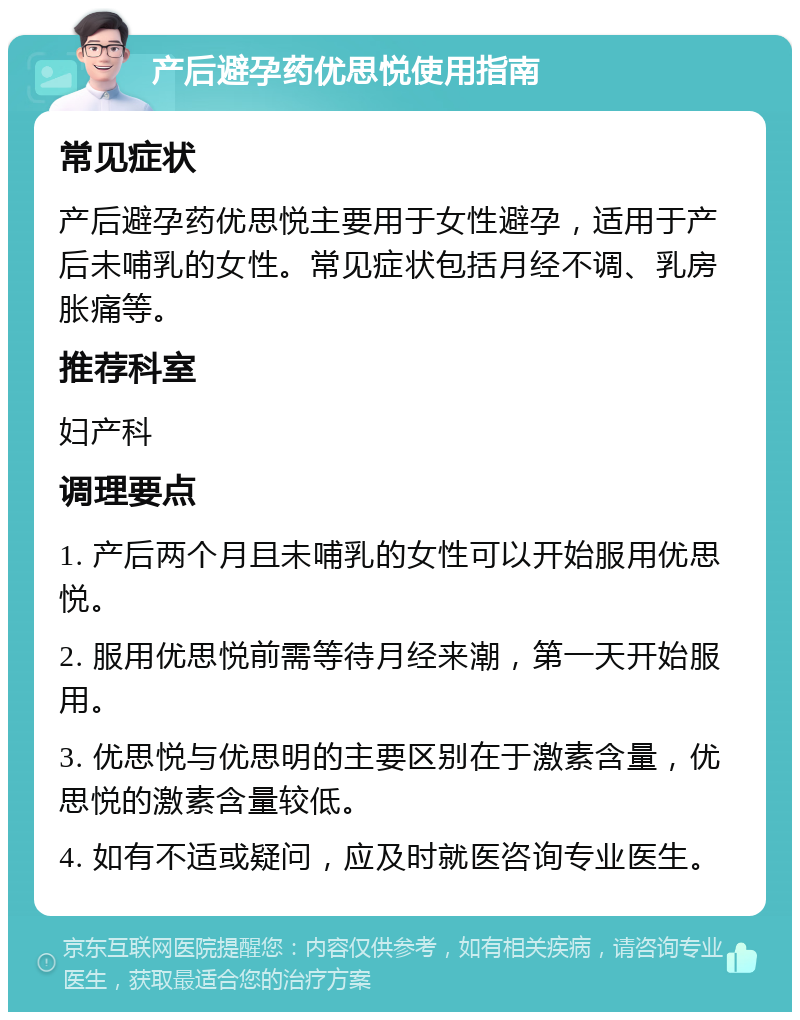 产后避孕药优思悦使用指南 常见症状 产后避孕药优思悦主要用于女性避孕，适用于产后未哺乳的女性。常见症状包括月经不调、乳房胀痛等。 推荐科室 妇产科 调理要点 1. 产后两个月且未哺乳的女性可以开始服用优思悦。 2. 服用优思悦前需等待月经来潮，第一天开始服用。 3. 优思悦与优思明的主要区别在于激素含量，优思悦的激素含量较低。 4. 如有不适或疑问，应及时就医咨询专业医生。