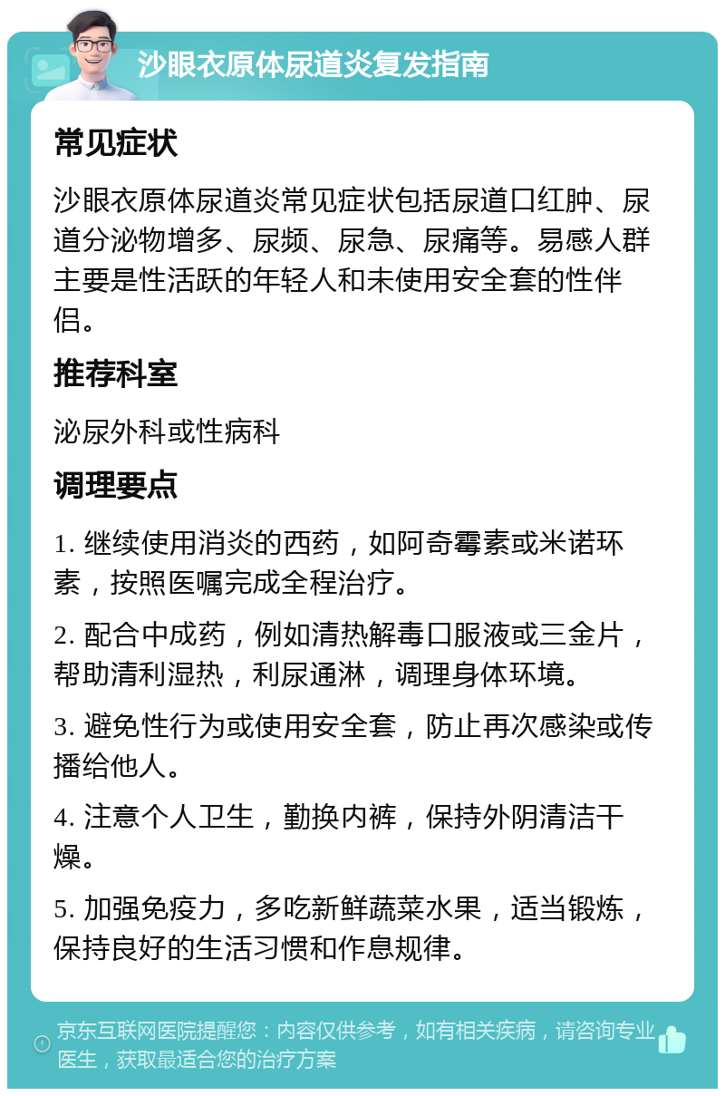 沙眼衣原体尿道炎复发指南 常见症状 沙眼衣原体尿道炎常见症状包括尿道口红肿、尿道分泌物增多、尿频、尿急、尿痛等。易感人群主要是性活跃的年轻人和未使用安全套的性伴侣。 推荐科室 泌尿外科或性病科 调理要点 1. 继续使用消炎的西药，如阿奇霉素或米诺环素，按照医嘱完成全程治疗。 2. 配合中成药，例如清热解毒口服液或三金片，帮助清利湿热，利尿通淋，调理身体环境。 3. 避免性行为或使用安全套，防止再次感染或传播给他人。 4. 注意个人卫生，勤换内裤，保持外阴清洁干燥。 5. 加强免疫力，多吃新鲜蔬菜水果，适当锻炼，保持良好的生活习惯和作息规律。