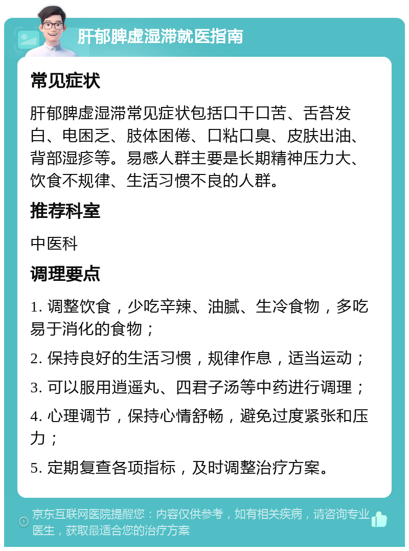 肝郁脾虚湿滞就医指南 常见症状 肝郁脾虚湿滞常见症状包括口干口苦、舌苔发白、电困乏、肢体困倦、口粘口臭、皮肤出油、背部湿疹等。易感人群主要是长期精神压力大、饮食不规律、生活习惯不良的人群。 推荐科室 中医科 调理要点 1. 调整饮食，少吃辛辣、油腻、生冷食物，多吃易于消化的食物； 2. 保持良好的生活习惯，规律作息，适当运动； 3. 可以服用逍遥丸、四君子汤等中药进行调理； 4. 心理调节，保持心情舒畅，避免过度紧张和压力； 5. 定期复查各项指标，及时调整治疗方案。