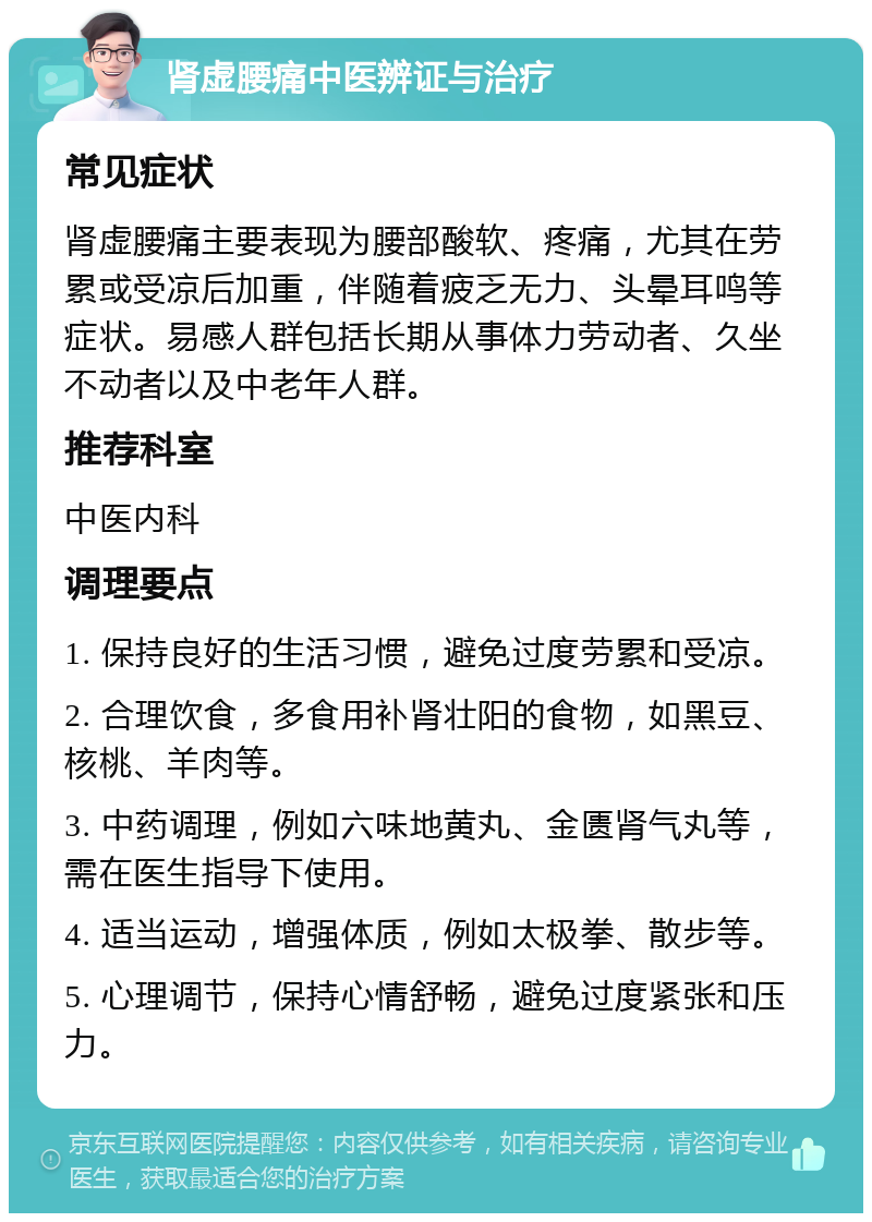 肾虚腰痛中医辨证与治疗 常见症状 肾虚腰痛主要表现为腰部酸软、疼痛，尤其在劳累或受凉后加重，伴随着疲乏无力、头晕耳鸣等症状。易感人群包括长期从事体力劳动者、久坐不动者以及中老年人群。 推荐科室 中医内科 调理要点 1. 保持良好的生活习惯，避免过度劳累和受凉。 2. 合理饮食，多食用补肾壮阳的食物，如黑豆、核桃、羊肉等。 3. 中药调理，例如六味地黄丸、金匮肾气丸等，需在医生指导下使用。 4. 适当运动，增强体质，例如太极拳、散步等。 5. 心理调节，保持心情舒畅，避免过度紧张和压力。