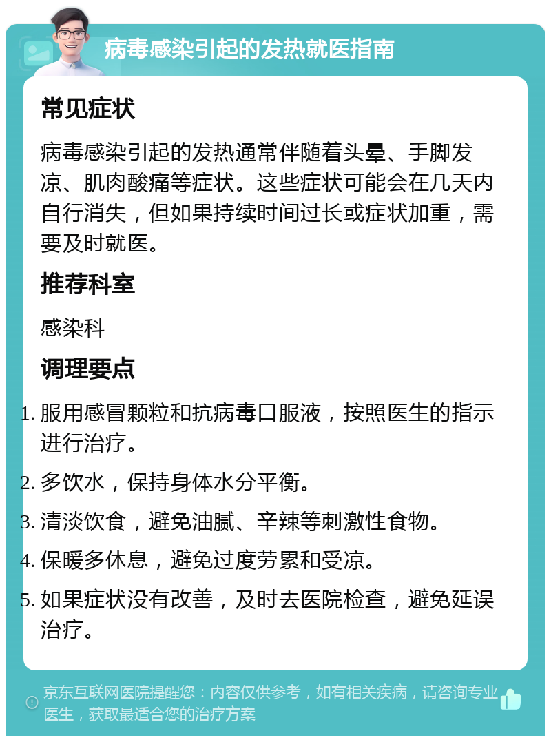 病毒感染引起的发热就医指南 常见症状 病毒感染引起的发热通常伴随着头晕、手脚发凉、肌肉酸痛等症状。这些症状可能会在几天内自行消失，但如果持续时间过长或症状加重，需要及时就医。 推荐科室 感染科 调理要点 服用感冒颗粒和抗病毒口服液，按照医生的指示进行治疗。 多饮水，保持身体水分平衡。 清淡饮食，避免油腻、辛辣等刺激性食物。 保暖多休息，避免过度劳累和受凉。 如果症状没有改善，及时去医院检查，避免延误治疗。