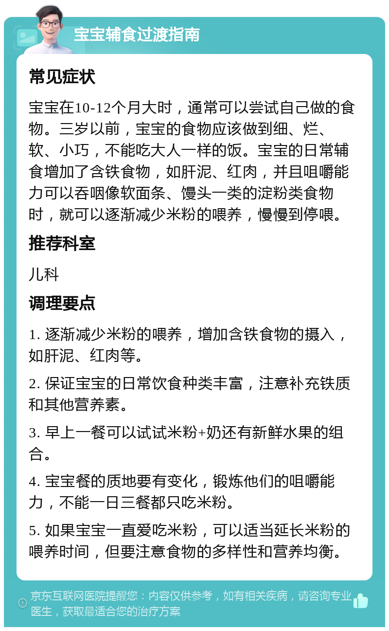 宝宝辅食过渡指南 常见症状 宝宝在10-12个月大时，通常可以尝试自己做的食物。三岁以前，宝宝的食物应该做到细、烂、软、小巧，不能吃大人一样的饭。宝宝的日常辅食增加了含铁食物，如肝泥、红肉，并且咀嚼能力可以吞咽像软面条、馒头一类的淀粉类食物时，就可以逐渐减少米粉的喂养，慢慢到停喂。 推荐科室 儿科 调理要点 1. 逐渐减少米粉的喂养，增加含铁食物的摄入，如肝泥、红肉等。 2. 保证宝宝的日常饮食种类丰富，注意补充铁质和其他营养素。 3. 早上一餐可以试试米粉+奶还有新鲜水果的组合。 4. 宝宝餐的质地要有变化，锻炼他们的咀嚼能力，不能一日三餐都只吃米粉。 5. 如果宝宝一直爱吃米粉，可以适当延长米粉的喂养时间，但要注意食物的多样性和营养均衡。