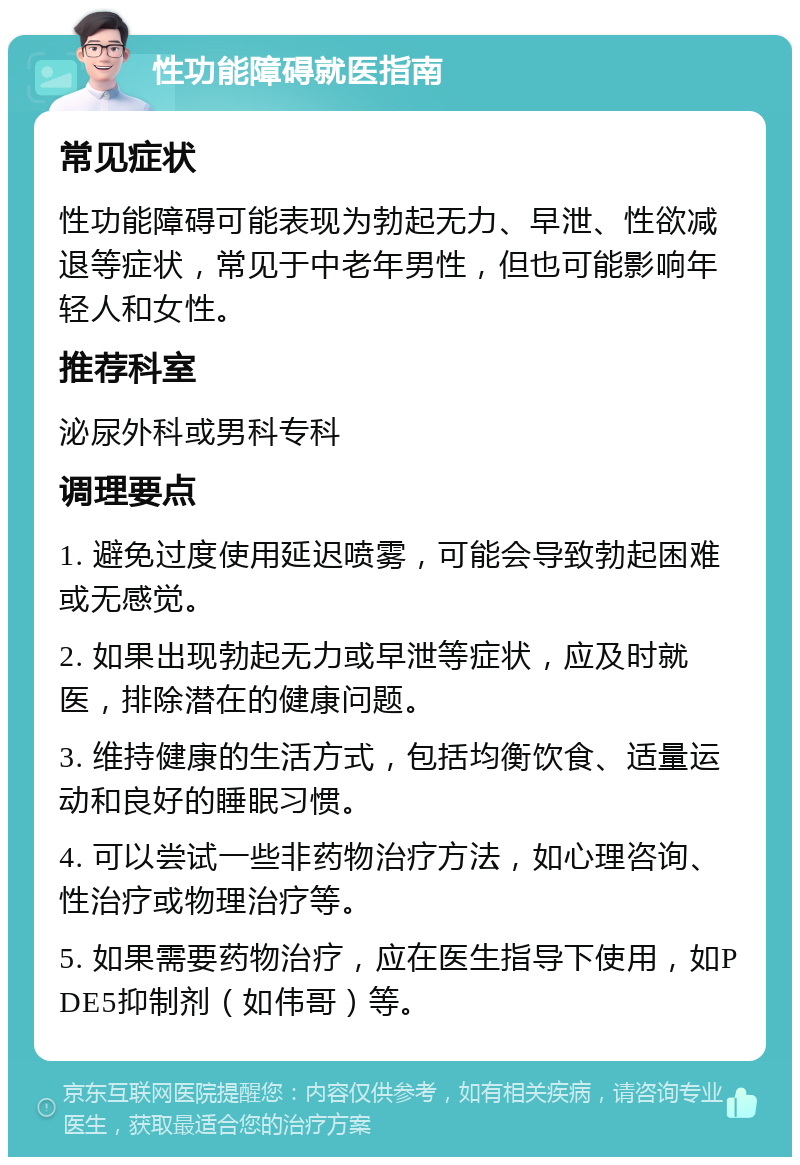 性功能障碍就医指南 常见症状 性功能障碍可能表现为勃起无力、早泄、性欲减退等症状，常见于中老年男性，但也可能影响年轻人和女性。 推荐科室 泌尿外科或男科专科 调理要点 1. 避免过度使用延迟喷雾，可能会导致勃起困难或无感觉。 2. 如果出现勃起无力或早泄等症状，应及时就医，排除潜在的健康问题。 3. 维持健康的生活方式，包括均衡饮食、适量运动和良好的睡眠习惯。 4. 可以尝试一些非药物治疗方法，如心理咨询、性治疗或物理治疗等。 5. 如果需要药物治疗，应在医生指导下使用，如PDE5抑制剂（如伟哥）等。