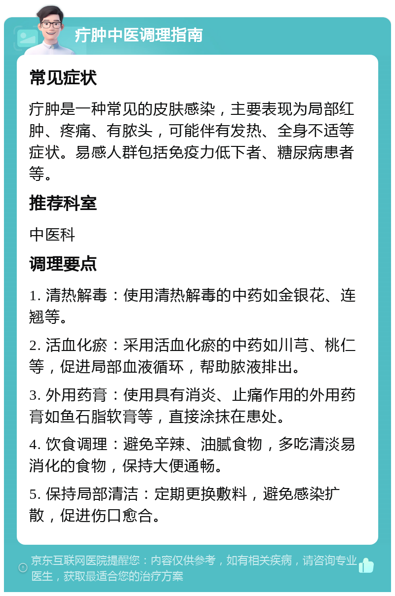 疔肿中医调理指南 常见症状 疔肿是一种常见的皮肤感染，主要表现为局部红肿、疼痛、有脓头，可能伴有发热、全身不适等症状。易感人群包括免疫力低下者、糖尿病患者等。 推荐科室 中医科 调理要点 1. 清热解毒：使用清热解毒的中药如金银花、连翘等。 2. 活血化瘀：采用活血化瘀的中药如川芎、桃仁等，促进局部血液循环，帮助脓液排出。 3. 外用药膏：使用具有消炎、止痛作用的外用药膏如鱼石脂软膏等，直接涂抹在患处。 4. 饮食调理：避免辛辣、油腻食物，多吃清淡易消化的食物，保持大便通畅。 5. 保持局部清洁：定期更换敷料，避免感染扩散，促进伤口愈合。