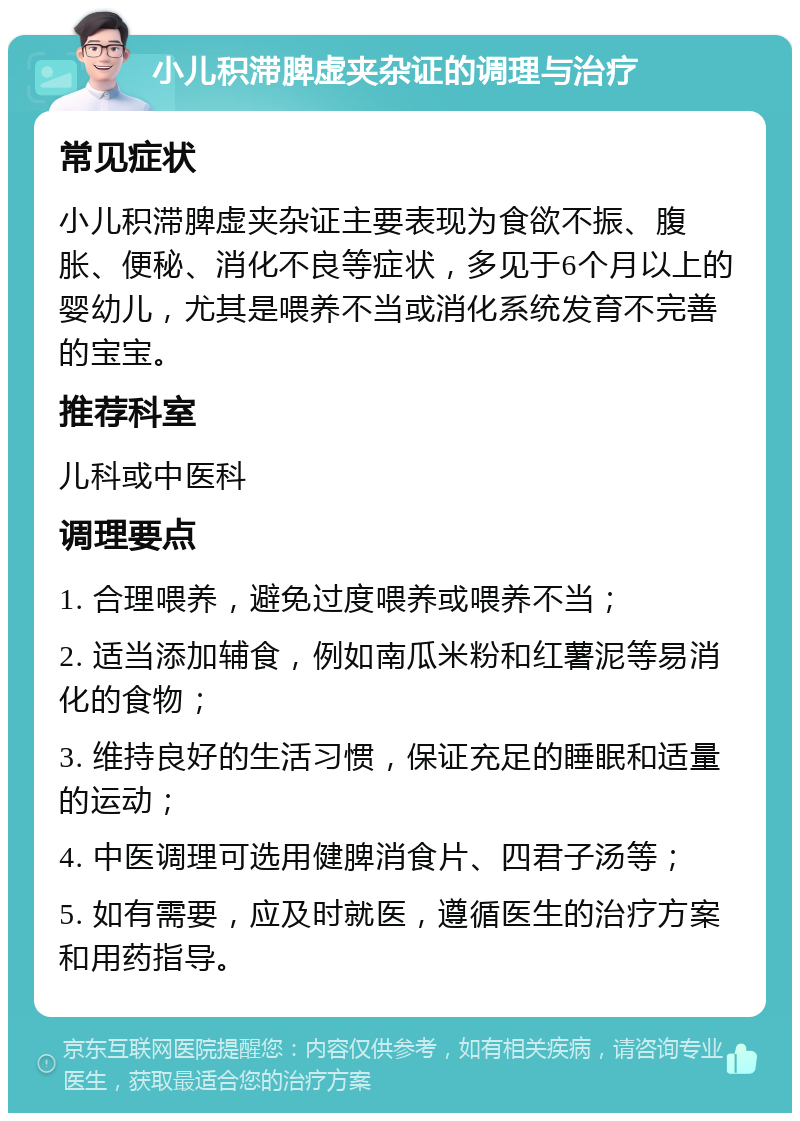 小儿积滞脾虚夹杂证的调理与治疗 常见症状 小儿积滞脾虚夹杂证主要表现为食欲不振、腹胀、便秘、消化不良等症状，多见于6个月以上的婴幼儿，尤其是喂养不当或消化系统发育不完善的宝宝。 推荐科室 儿科或中医科 调理要点 1. 合理喂养，避免过度喂养或喂养不当； 2. 适当添加辅食，例如南瓜米粉和红薯泥等易消化的食物； 3. 维持良好的生活习惯，保证充足的睡眠和适量的运动； 4. 中医调理可选用健脾消食片、四君子汤等； 5. 如有需要，应及时就医，遵循医生的治疗方案和用药指导。