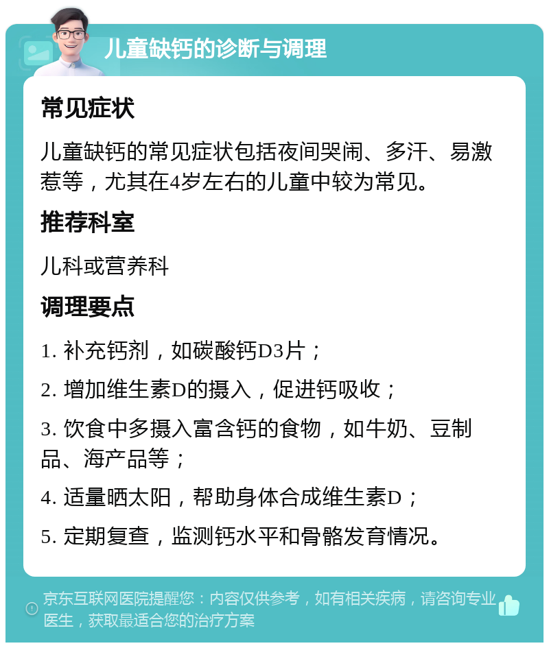 儿童缺钙的诊断与调理 常见症状 儿童缺钙的常见症状包括夜间哭闹、多汗、易激惹等，尤其在4岁左右的儿童中较为常见。 推荐科室 儿科或营养科 调理要点 1. 补充钙剂，如碳酸钙D3片； 2. 增加维生素D的摄入，促进钙吸收； 3. 饮食中多摄入富含钙的食物，如牛奶、豆制品、海产品等； 4. 适量晒太阳，帮助身体合成维生素D； 5. 定期复查，监测钙水平和骨骼发育情况。