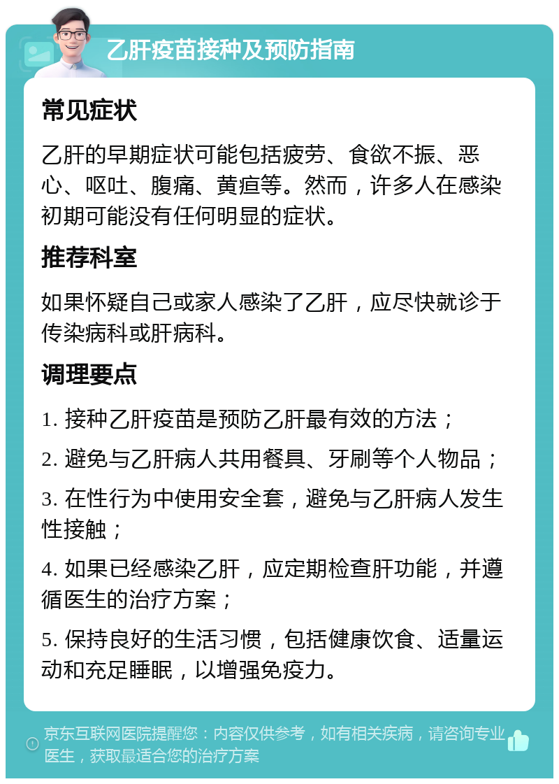 乙肝疫苗接种及预防指南 常见症状 乙肝的早期症状可能包括疲劳、食欲不振、恶心、呕吐、腹痛、黄疸等。然而，许多人在感染初期可能没有任何明显的症状。 推荐科室 如果怀疑自己或家人感染了乙肝，应尽快就诊于传染病科或肝病科。 调理要点 1. 接种乙肝疫苗是预防乙肝最有效的方法； 2. 避免与乙肝病人共用餐具、牙刷等个人物品； 3. 在性行为中使用安全套，避免与乙肝病人发生性接触； 4. 如果已经感染乙肝，应定期检查肝功能，并遵循医生的治疗方案； 5. 保持良好的生活习惯，包括健康饮食、适量运动和充足睡眠，以增强免疫力。