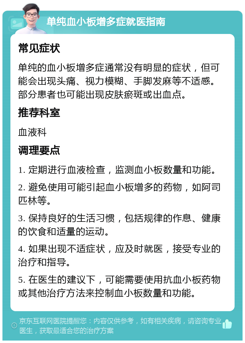 单纯血小板增多症就医指南 常见症状 单纯的血小板增多症通常没有明显的症状，但可能会出现头痛、视力模糊、手脚发麻等不适感。部分患者也可能出现皮肤瘀斑或出血点。 推荐科室 血液科 调理要点 1. 定期进行血液检查，监测血小板数量和功能。 2. 避免使用可能引起血小板增多的药物，如阿司匹林等。 3. 保持良好的生活习惯，包括规律的作息、健康的饮食和适量的运动。 4. 如果出现不适症状，应及时就医，接受专业的治疗和指导。 5. 在医生的建议下，可能需要使用抗血小板药物或其他治疗方法来控制血小板数量和功能。