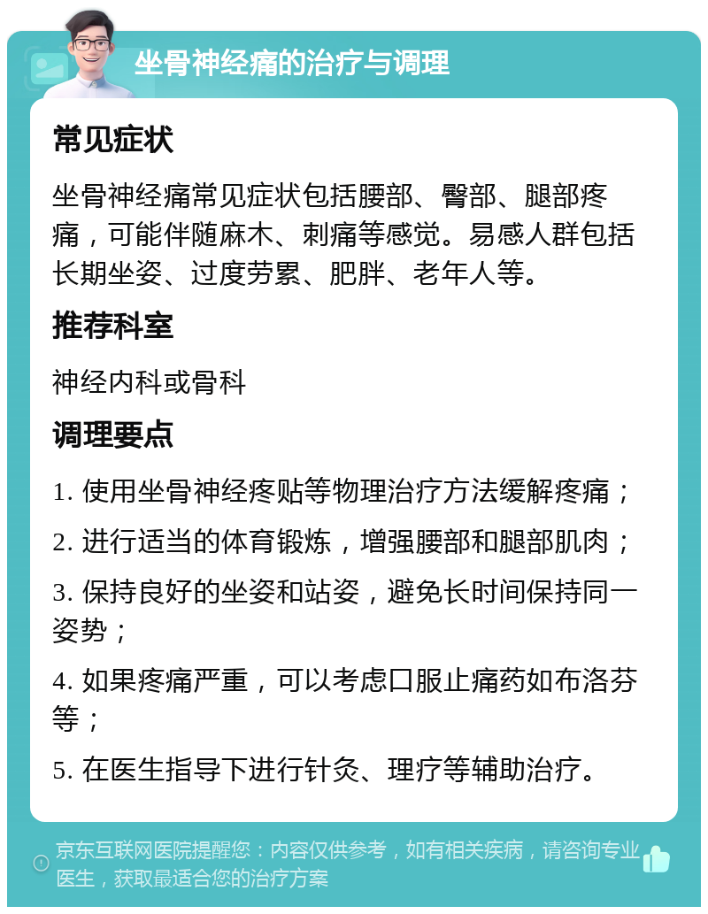 坐骨神经痛的治疗与调理 常见症状 坐骨神经痛常见症状包括腰部、臀部、腿部疼痛，可能伴随麻木、刺痛等感觉。易感人群包括长期坐姿、过度劳累、肥胖、老年人等。 推荐科室 神经内科或骨科 调理要点 1. 使用坐骨神经疼贴等物理治疗方法缓解疼痛； 2. 进行适当的体育锻炼，增强腰部和腿部肌肉； 3. 保持良好的坐姿和站姿，避免长时间保持同一姿势； 4. 如果疼痛严重，可以考虑口服止痛药如布洛芬等； 5. 在医生指导下进行针灸、理疗等辅助治疗。