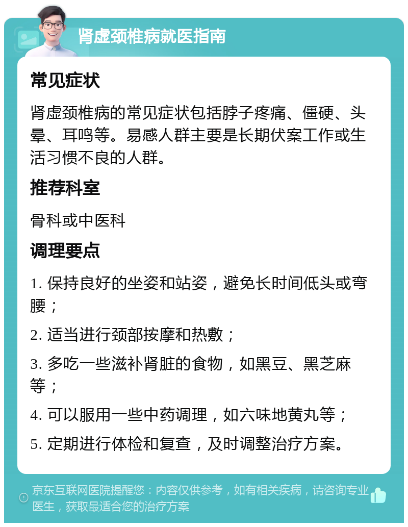 肾虚颈椎病就医指南 常见症状 肾虚颈椎病的常见症状包括脖子疼痛、僵硬、头晕、耳鸣等。易感人群主要是长期伏案工作或生活习惯不良的人群。 推荐科室 骨科或中医科 调理要点 1. 保持良好的坐姿和站姿，避免长时间低头或弯腰； 2. 适当进行颈部按摩和热敷； 3. 多吃一些滋补肾脏的食物，如黑豆、黑芝麻等； 4. 可以服用一些中药调理，如六味地黄丸等； 5. 定期进行体检和复查，及时调整治疗方案。