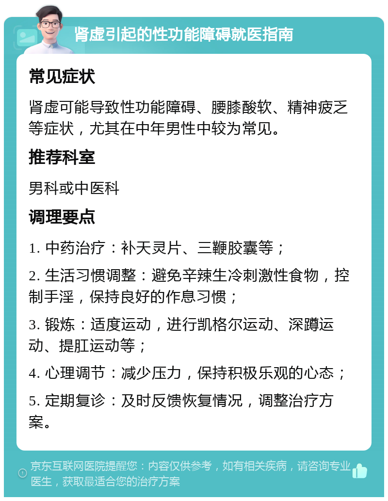 肾虚引起的性功能障碍就医指南 常见症状 肾虚可能导致性功能障碍、腰膝酸软、精神疲乏等症状，尤其在中年男性中较为常见。 推荐科室 男科或中医科 调理要点 1. 中药治疗：补天灵片、三鞭胶囊等； 2. 生活习惯调整：避免辛辣生冷刺激性食物，控制手淫，保持良好的作息习惯； 3. 锻炼：适度运动，进行凯格尔运动、深蹲运动、提肛运动等； 4. 心理调节：减少压力，保持积极乐观的心态； 5. 定期复诊：及时反馈恢复情况，调整治疗方案。