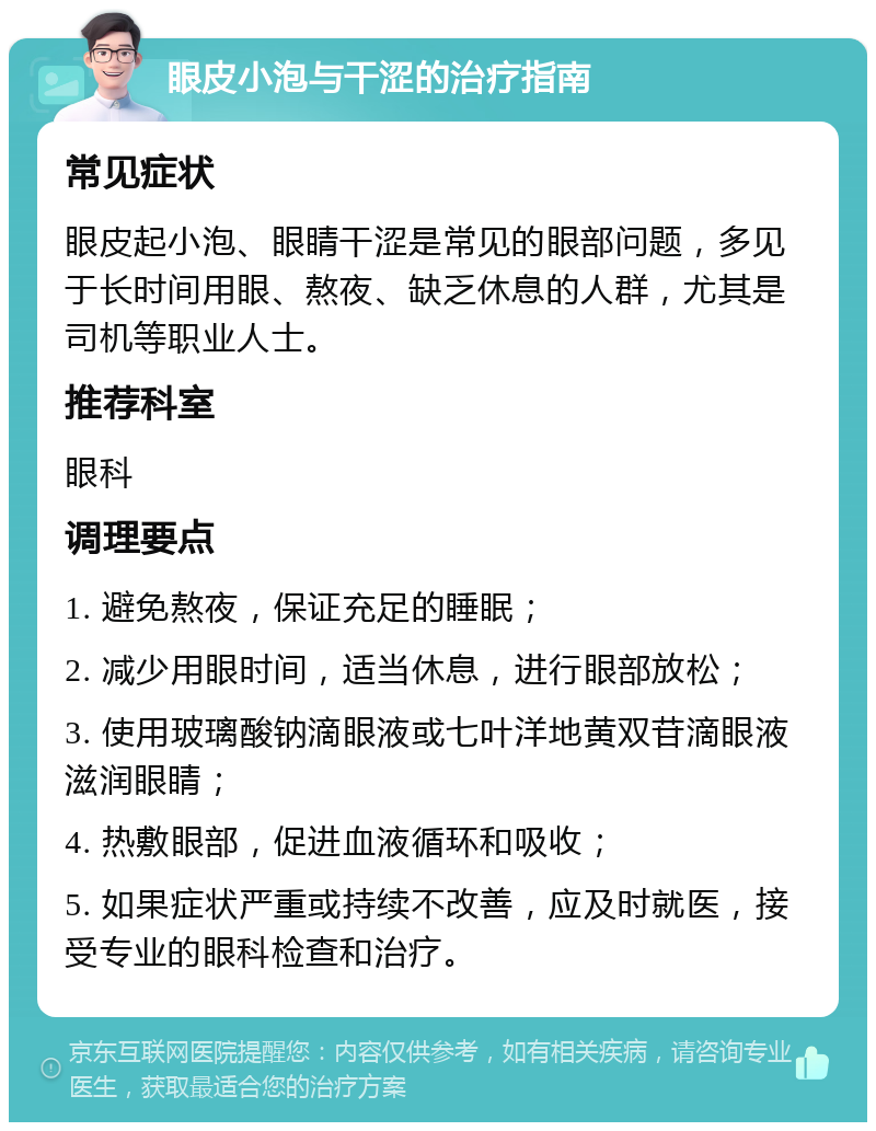 眼皮小泡与干涩的治疗指南 常见症状 眼皮起小泡、眼睛干涩是常见的眼部问题，多见于长时间用眼、熬夜、缺乏休息的人群，尤其是司机等职业人士。 推荐科室 眼科 调理要点 1. 避免熬夜，保证充足的睡眠； 2. 减少用眼时间，适当休息，进行眼部放松； 3. 使用玻璃酸钠滴眼液或七叶洋地黄双苷滴眼液滋润眼睛； 4. 热敷眼部，促进血液循环和吸收； 5. 如果症状严重或持续不改善，应及时就医，接受专业的眼科检查和治疗。