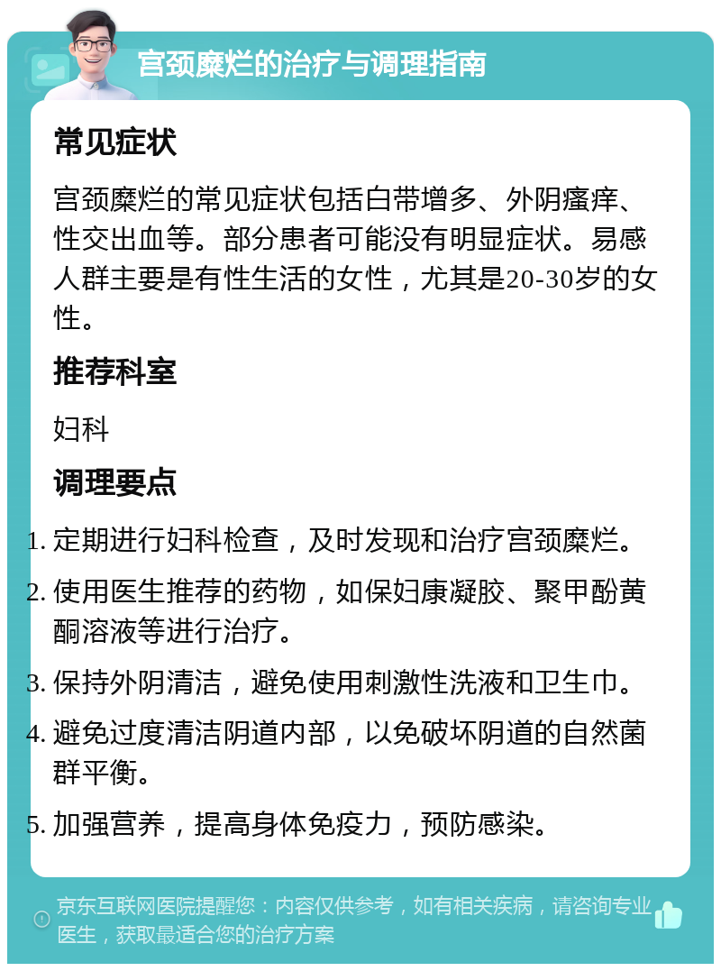 宫颈糜烂的治疗与调理指南 常见症状 宫颈糜烂的常见症状包括白带增多、外阴瘙痒、性交出血等。部分患者可能没有明显症状。易感人群主要是有性生活的女性，尤其是20-30岁的女性。 推荐科室 妇科 调理要点 定期进行妇科检查，及时发现和治疗宫颈糜烂。 使用医生推荐的药物，如保妇康凝胶、聚甲酚黄酮溶液等进行治疗。 保持外阴清洁，避免使用刺激性洗液和卫生巾。 避免过度清洁阴道内部，以免破坏阴道的自然菌群平衡。 加强营养，提高身体免疫力，预防感染。