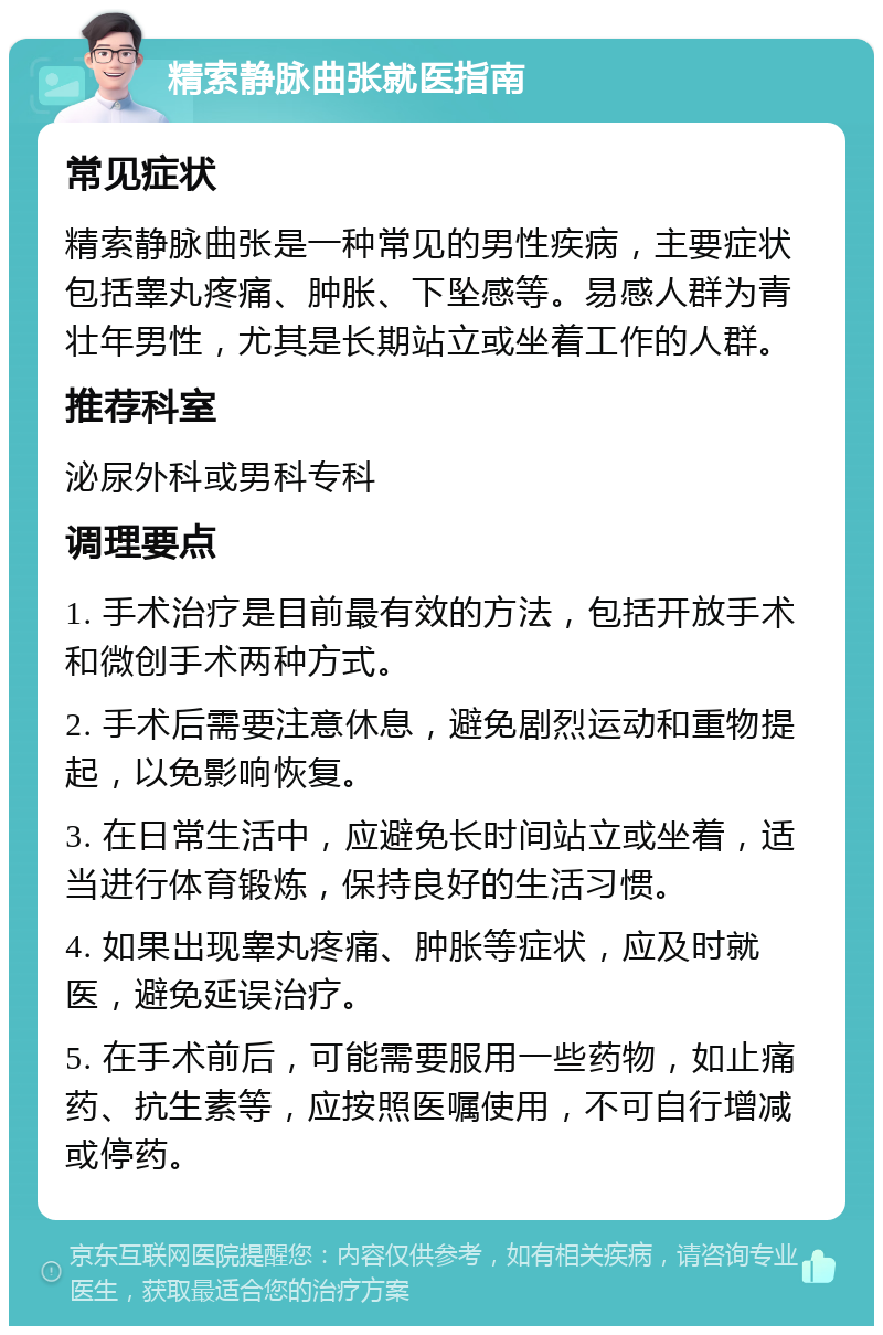 精索静脉曲张就医指南 常见症状 精索静脉曲张是一种常见的男性疾病，主要症状包括睾丸疼痛、肿胀、下坠感等。易感人群为青壮年男性，尤其是长期站立或坐着工作的人群。 推荐科室 泌尿外科或男科专科 调理要点 1. 手术治疗是目前最有效的方法，包括开放手术和微创手术两种方式。 2. 手术后需要注意休息，避免剧烈运动和重物提起，以免影响恢复。 3. 在日常生活中，应避免长时间站立或坐着，适当进行体育锻炼，保持良好的生活习惯。 4. 如果出现睾丸疼痛、肿胀等症状，应及时就医，避免延误治疗。 5. 在手术前后，可能需要服用一些药物，如止痛药、抗生素等，应按照医嘱使用，不可自行增减或停药。