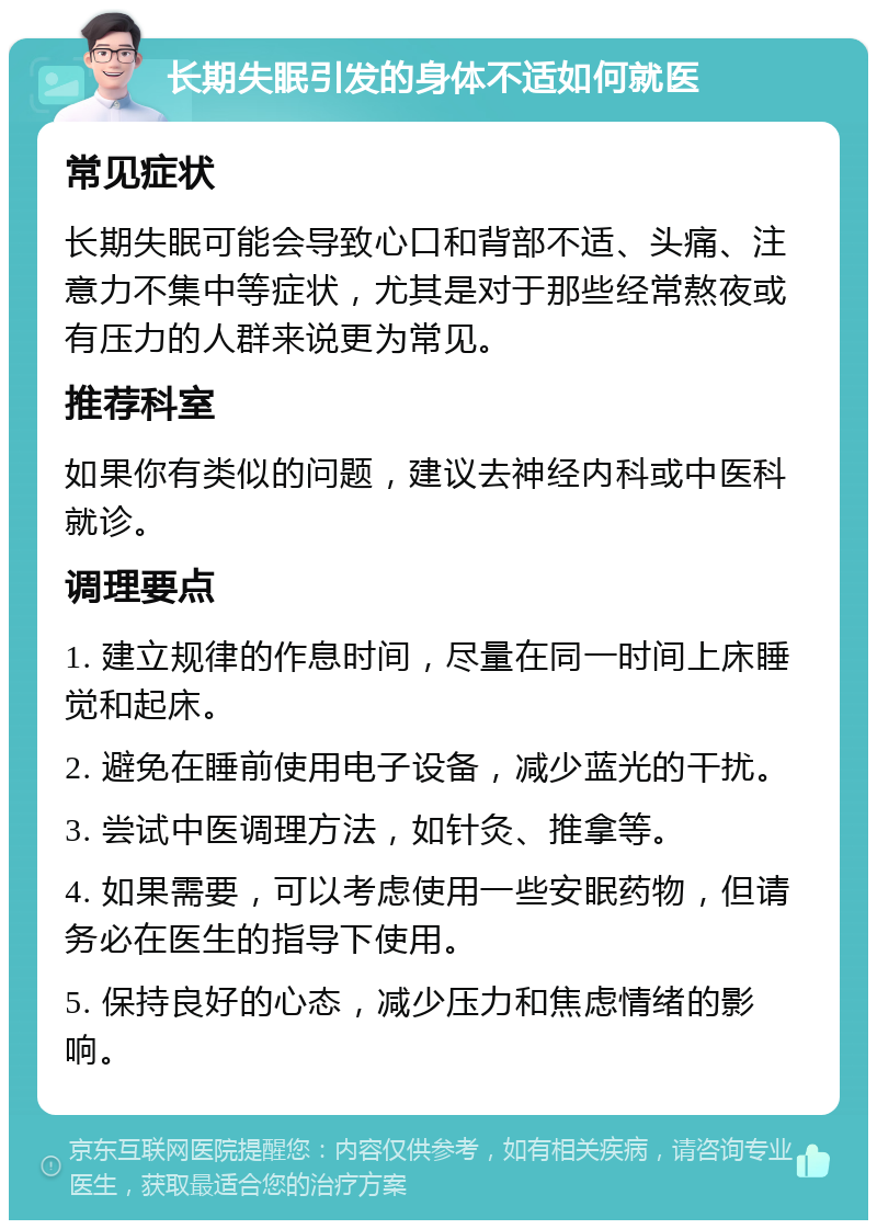 长期失眠引发的身体不适如何就医 常见症状 长期失眠可能会导致心口和背部不适、头痛、注意力不集中等症状，尤其是对于那些经常熬夜或有压力的人群来说更为常见。 推荐科室 如果你有类似的问题，建议去神经内科或中医科就诊。 调理要点 1. 建立规律的作息时间，尽量在同一时间上床睡觉和起床。 2. 避免在睡前使用电子设备，减少蓝光的干扰。 3. 尝试中医调理方法，如针灸、推拿等。 4. 如果需要，可以考虑使用一些安眠药物，但请务必在医生的指导下使用。 5. 保持良好的心态，减少压力和焦虑情绪的影响。