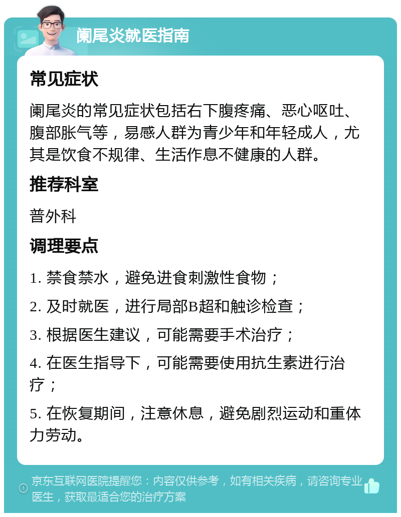 阑尾炎就医指南 常见症状 阑尾炎的常见症状包括右下腹疼痛、恶心呕吐、腹部胀气等，易感人群为青少年和年轻成人，尤其是饮食不规律、生活作息不健康的人群。 推荐科室 普外科 调理要点 1. 禁食禁水，避免进食刺激性食物； 2. 及时就医，进行局部B超和触诊检查； 3. 根据医生建议，可能需要手术治疗； 4. 在医生指导下，可能需要使用抗生素进行治疗； 5. 在恢复期间，注意休息，避免剧烈运动和重体力劳动。