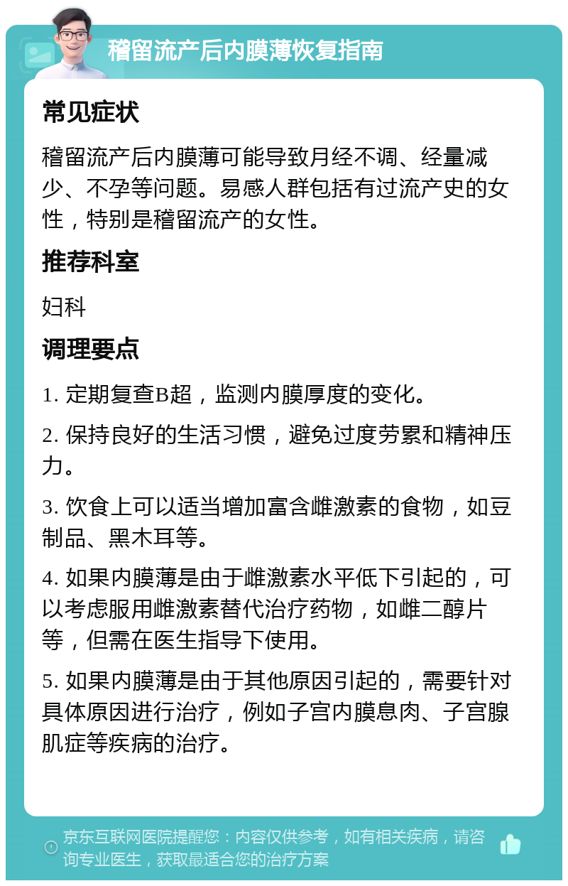 稽留流产后内膜薄恢复指南 常见症状 稽留流产后内膜薄可能导致月经不调、经量减少、不孕等问题。易感人群包括有过流产史的女性，特别是稽留流产的女性。 推荐科室 妇科 调理要点 1. 定期复查B超，监测内膜厚度的变化。 2. 保持良好的生活习惯，避免过度劳累和精神压力。 3. 饮食上可以适当增加富含雌激素的食物，如豆制品、黑木耳等。 4. 如果内膜薄是由于雌激素水平低下引起的，可以考虑服用雌激素替代治疗药物，如雌二醇片等，但需在医生指导下使用。 5. 如果内膜薄是由于其他原因引起的，需要针对具体原因进行治疗，例如子宫内膜息肉、子宫腺肌症等疾病的治疗。