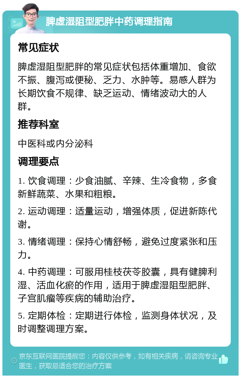 脾虚湿阻型肥胖中药调理指南 常见症状 脾虚湿阻型肥胖的常见症状包括体重增加、食欲不振、腹泻或便秘、乏力、水肿等。易感人群为长期饮食不规律、缺乏运动、情绪波动大的人群。 推荐科室 中医科或内分泌科 调理要点 1. 饮食调理：少食油腻、辛辣、生冷食物，多食新鲜蔬菜、水果和粗粮。 2. 运动调理：适量运动，增强体质，促进新陈代谢。 3. 情绪调理：保持心情舒畅，避免过度紧张和压力。 4. 中药调理：可服用桂枝茯苓胶囊，具有健脾利湿、活血化瘀的作用，适用于脾虚湿阻型肥胖、子宫肌瘤等疾病的辅助治疗。 5. 定期体检：定期进行体检，监测身体状况，及时调整调理方案。