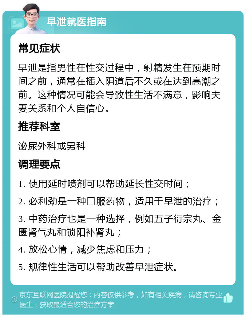 早泄就医指南 常见症状 早泄是指男性在性交过程中，射精发生在预期时间之前，通常在插入阴道后不久或在达到高潮之前。这种情况可能会导致性生活不满意，影响夫妻关系和个人自信心。 推荐科室 泌尿外科或男科 调理要点 1. 使用延时喷剂可以帮助延长性交时间； 2. 必利劲是一种口服药物，适用于早泄的治疗； 3. 中药治疗也是一种选择，例如五子衍宗丸、金匮肾气丸和锁阳补肾丸； 4. 放松心情，减少焦虑和压力； 5. 规律性生活可以帮助改善早泄症状。