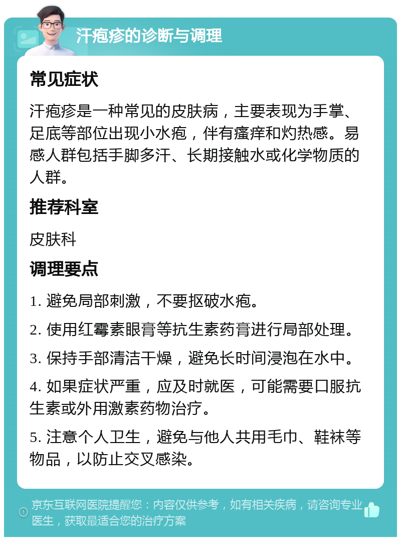 汗疱疹的诊断与调理 常见症状 汗疱疹是一种常见的皮肤病，主要表现为手掌、足底等部位出现小水疱，伴有瘙痒和灼热感。易感人群包括手脚多汗、长期接触水或化学物质的人群。 推荐科室 皮肤科 调理要点 1. 避免局部刺激，不要抠破水疱。 2. 使用红霉素眼膏等抗生素药膏进行局部处理。 3. 保持手部清洁干燥，避免长时间浸泡在水中。 4. 如果症状严重，应及时就医，可能需要口服抗生素或外用激素药物治疗。 5. 注意个人卫生，避免与他人共用毛巾、鞋袜等物品，以防止交叉感染。