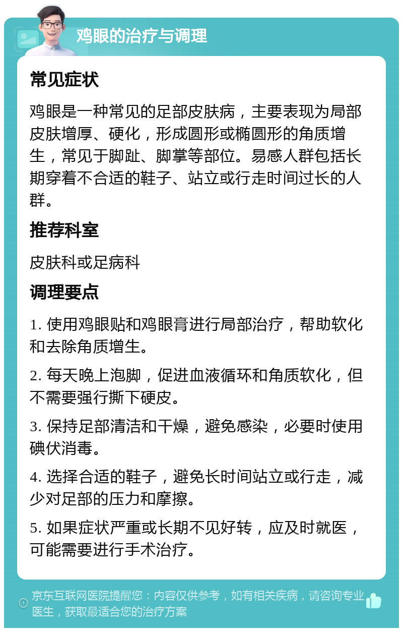 鸡眼的治疗与调理 常见症状 鸡眼是一种常见的足部皮肤病，主要表现为局部皮肤增厚、硬化，形成圆形或椭圆形的角质增生，常见于脚趾、脚掌等部位。易感人群包括长期穿着不合适的鞋子、站立或行走时间过长的人群。 推荐科室 皮肤科或足病科 调理要点 1. 使用鸡眼贴和鸡眼膏进行局部治疗，帮助软化和去除角质增生。 2. 每天晚上泡脚，促进血液循环和角质软化，但不需要强行撕下硬皮。 3. 保持足部清洁和干燥，避免感染，必要时使用碘伏消毒。 4. 选择合适的鞋子，避免长时间站立或行走，减少对足部的压力和摩擦。 5. 如果症状严重或长期不见好转，应及时就医，可能需要进行手术治疗。