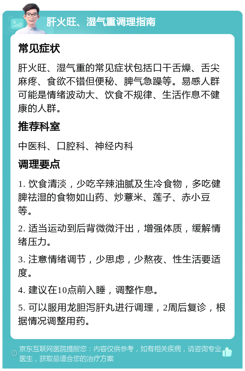 肝火旺、湿气重调理指南 常见症状 肝火旺、湿气重的常见症状包括口干舌燥、舌尖麻疼、食欲不错但便秘、脾气急躁等。易感人群可能是情绪波动大、饮食不规律、生活作息不健康的人群。 推荐科室 中医科、口腔科、神经内科 调理要点 1. 饮食清淡，少吃辛辣油腻及生冷食物，多吃健脾祛湿的食物如山药、炒薏米、莲子、赤小豆等。 2. 适当运动到后背微微汗出，增强体质，缓解情绪压力。 3. 注意情绪调节，少思虑，少熬夜、性生活要适度。 4. 建议在10点前入睡，调整作息。 5. 可以服用龙胆泻肝丸进行调理，2周后复诊，根据情况调整用药。