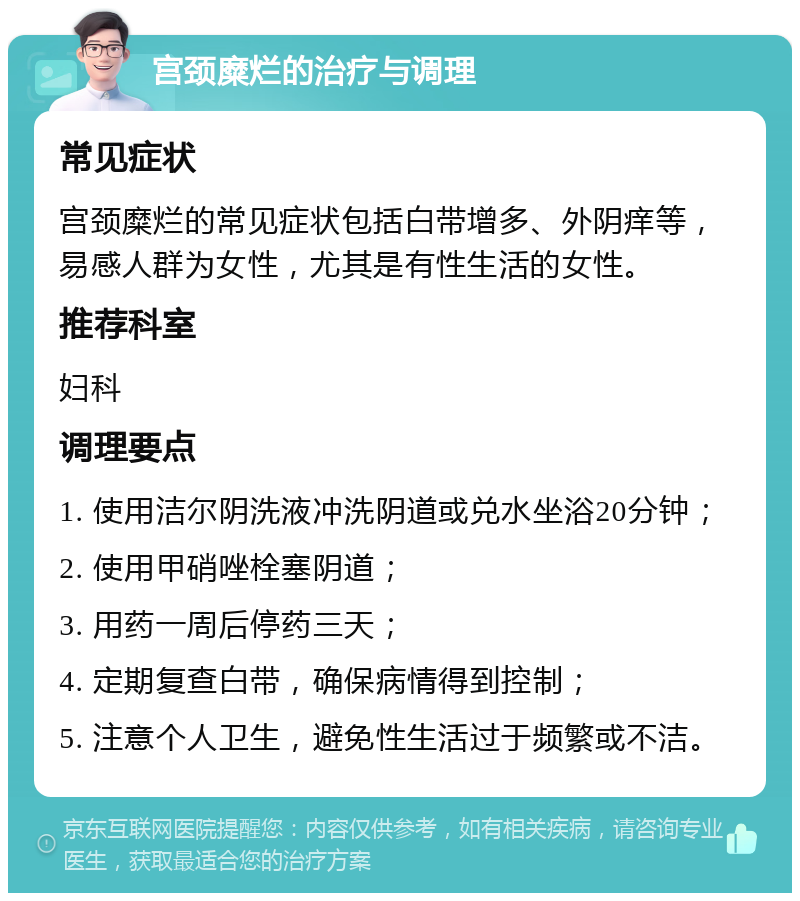 宫颈糜烂的治疗与调理 常见症状 宫颈糜烂的常见症状包括白带增多、外阴痒等，易感人群为女性，尤其是有性生活的女性。 推荐科室 妇科 调理要点 1. 使用洁尔阴洗液冲洗阴道或兑水坐浴20分钟； 2. 使用甲硝唑栓塞阴道； 3. 用药一周后停药三天； 4. 定期复查白带，确保病情得到控制； 5. 注意个人卫生，避免性生活过于频繁或不洁。