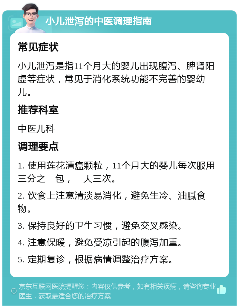 小儿泄泻的中医调理指南 常见症状 小儿泄泻是指11个月大的婴儿出现腹泻、脾肾阳虚等症状，常见于消化系统功能不完善的婴幼儿。 推荐科室 中医儿科 调理要点 1. 使用莲花清瘟颗粒，11个月大的婴儿每次服用三分之一包，一天三次。 2. 饮食上注意清淡易消化，避免生冷、油腻食物。 3. 保持良好的卫生习惯，避免交叉感染。 4. 注意保暖，避免受凉引起的腹泻加重。 5. 定期复诊，根据病情调整治疗方案。