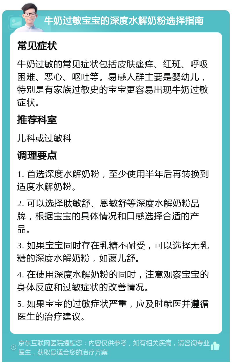 牛奶过敏宝宝的深度水解奶粉选择指南 常见症状 牛奶过敏的常见症状包括皮肤瘙痒、红斑、呼吸困难、恶心、呕吐等。易感人群主要是婴幼儿，特别是有家族过敏史的宝宝更容易出现牛奶过敏症状。 推荐科室 儿科或过敏科 调理要点 1. 首选深度水解奶粉，至少使用半年后再转换到适度水解奶粉。 2. 可以选择肽敏舒、恩敏舒等深度水解奶粉品牌，根据宝宝的具体情况和口感选择合适的产品。 3. 如果宝宝同时存在乳糖不耐受，可以选择无乳糖的深度水解奶粉，如蔼儿舒。 4. 在使用深度水解奶粉的同时，注意观察宝宝的身体反应和过敏症状的改善情况。 5. 如果宝宝的过敏症状严重，应及时就医并遵循医生的治疗建议。