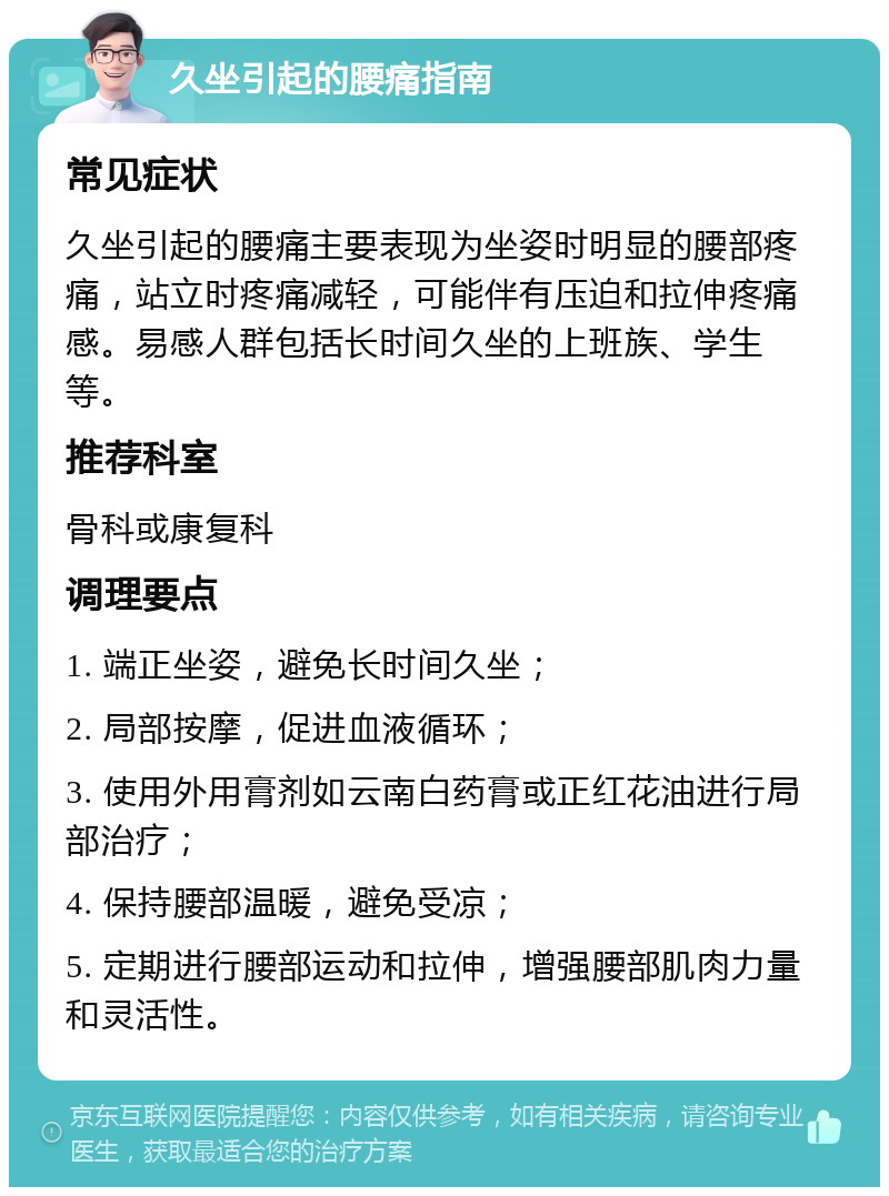 久坐引起的腰痛指南 常见症状 久坐引起的腰痛主要表现为坐姿时明显的腰部疼痛，站立时疼痛减轻，可能伴有压迫和拉伸疼痛感。易感人群包括长时间久坐的上班族、学生等。 推荐科室 骨科或康复科 调理要点 1. 端正坐姿，避免长时间久坐； 2. 局部按摩，促进血液循环； 3. 使用外用膏剂如云南白药膏或正红花油进行局部治疗； 4. 保持腰部温暖，避免受凉； 5. 定期进行腰部运动和拉伸，增强腰部肌肉力量和灵活性。