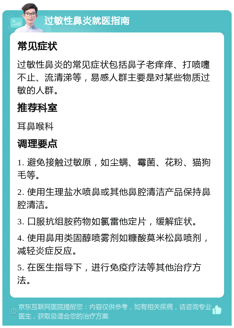 过敏性鼻炎就医指南 常见症状 过敏性鼻炎的常见症状包括鼻子老痒痒、打喷嚏不止、流清涕等，易感人群主要是对某些物质过敏的人群。 推荐科室 耳鼻喉科 调理要点 1. 避免接触过敏原，如尘螨、霉菌、花粉、猫狗毛等。 2. 使用生理盐水喷鼻或其他鼻腔清洁产品保持鼻腔清洁。 3. 口服抗组胺药物如氯雷他定片，缓解症状。 4. 使用鼻用类固醇喷雾剂如糠酸莫米松鼻喷剂，减轻炎症反应。 5. 在医生指导下，进行免疫疗法等其他治疗方法。