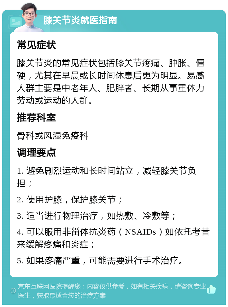 膝关节炎就医指南 常见症状 膝关节炎的常见症状包括膝关节疼痛、肿胀、僵硬，尤其在早晨或长时间休息后更为明显。易感人群主要是中老年人、肥胖者、长期从事重体力劳动或运动的人群。 推荐科室 骨科或风湿免疫科 调理要点 1. 避免剧烈运动和长时间站立，减轻膝关节负担； 2. 使用护膝，保护膝关节； 3. 适当进行物理治疗，如热敷、冷敷等； 4. 可以服用非甾体抗炎药（NSAIDs）如依托考昔来缓解疼痛和炎症； 5. 如果疼痛严重，可能需要进行手术治疗。