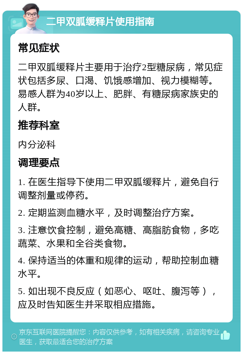 二甲双胍缓释片使用指南 常见症状 二甲双胍缓释片主要用于治疗2型糖尿病，常见症状包括多尿、口渴、饥饿感增加、视力模糊等。易感人群为40岁以上、肥胖、有糖尿病家族史的人群。 推荐科室 内分泌科 调理要点 1. 在医生指导下使用二甲双胍缓释片，避免自行调整剂量或停药。 2. 定期监测血糖水平，及时调整治疗方案。 3. 注意饮食控制，避免高糖、高脂肪食物，多吃蔬菜、水果和全谷类食物。 4. 保持适当的体重和规律的运动，帮助控制血糖水平。 5. 如出现不良反应（如恶心、呕吐、腹泻等），应及时告知医生并采取相应措施。