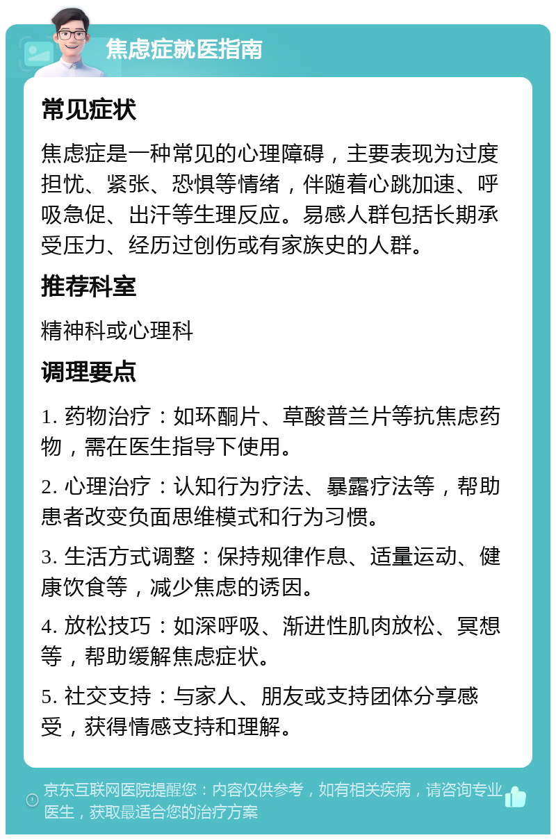 焦虑症就医指南 常见症状 焦虑症是一种常见的心理障碍，主要表现为过度担忧、紧张、恐惧等情绪，伴随着心跳加速、呼吸急促、出汗等生理反应。易感人群包括长期承受压力、经历过创伤或有家族史的人群。 推荐科室 精神科或心理科 调理要点 1. 药物治疗：如环酮片、草酸普兰片等抗焦虑药物，需在医生指导下使用。 2. 心理治疗：认知行为疗法、暴露疗法等，帮助患者改变负面思维模式和行为习惯。 3. 生活方式调整：保持规律作息、适量运动、健康饮食等，减少焦虑的诱因。 4. 放松技巧：如深呼吸、渐进性肌肉放松、冥想等，帮助缓解焦虑症状。 5. 社交支持：与家人、朋友或支持团体分享感受，获得情感支持和理解。