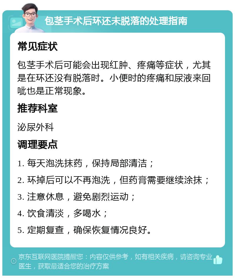 包茎手术后环还未脱落的处理指南 常见症状 包茎手术后可能会出现红肿、疼痛等症状，尤其是在环还没有脱落时。小便时的疼痛和尿液来回呲也是正常现象。 推荐科室 泌尿外科 调理要点 1. 每天泡洗抹药，保持局部清洁； 2. 环掉后可以不再泡洗，但药膏需要继续涂抹； 3. 注意休息，避免剧烈运动； 4. 饮食清淡，多喝水； 5. 定期复查，确保恢复情况良好。