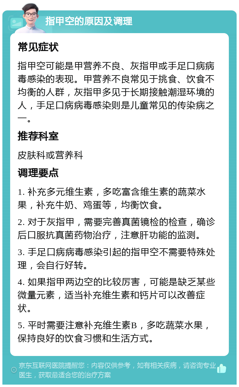 指甲空的原因及调理 常见症状 指甲空可能是甲营养不良、灰指甲或手足口病病毒感染的表现。甲营养不良常见于挑食、饮食不均衡的人群，灰指甲多见于长期接触潮湿环境的人，手足口病病毒感染则是儿童常见的传染病之一。 推荐科室 皮肤科或营养科 调理要点 1. 补充多元维生素，多吃富含维生素的蔬菜水果，补充牛奶、鸡蛋等，均衡饮食。 2. 对于灰指甲，需要完善真菌镜检的检查，确诊后口服抗真菌药物治疗，注意肝功能的监测。 3. 手足口病病毒感染引起的指甲空不需要特殊处理，会自行好转。 4. 如果指甲两边空的比较厉害，可能是缺乏某些微量元素，适当补充维生素和钙片可以改善症状。 5. 平时需要注意补充维生素B，多吃蔬菜水果，保持良好的饮食习惯和生活方式。