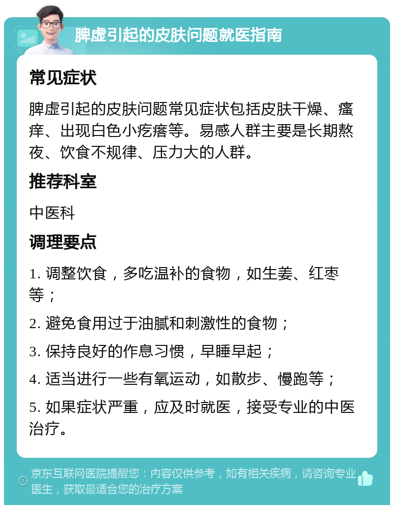 脾虚引起的皮肤问题就医指南 常见症状 脾虚引起的皮肤问题常见症状包括皮肤干燥、瘙痒、出现白色小疙瘩等。易感人群主要是长期熬夜、饮食不规律、压力大的人群。 推荐科室 中医科 调理要点 1. 调整饮食，多吃温补的食物，如生姜、红枣等； 2. 避免食用过于油腻和刺激性的食物； 3. 保持良好的作息习惯，早睡早起； 4. 适当进行一些有氧运动，如散步、慢跑等； 5. 如果症状严重，应及时就医，接受专业的中医治疗。