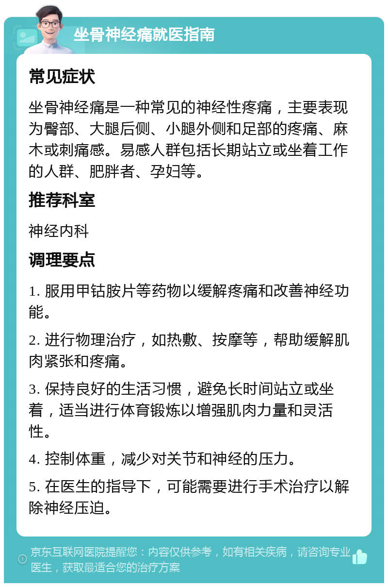 坐骨神经痛就医指南 常见症状 坐骨神经痛是一种常见的神经性疼痛，主要表现为臀部、大腿后侧、小腿外侧和足部的疼痛、麻木或刺痛感。易感人群包括长期站立或坐着工作的人群、肥胖者、孕妇等。 推荐科室 神经内科 调理要点 1. 服用甲钴胺片等药物以缓解疼痛和改善神经功能。 2. 进行物理治疗，如热敷、按摩等，帮助缓解肌肉紧张和疼痛。 3. 保持良好的生活习惯，避免长时间站立或坐着，适当进行体育锻炼以增强肌肉力量和灵活性。 4. 控制体重，减少对关节和神经的压力。 5. 在医生的指导下，可能需要进行手术治疗以解除神经压迫。