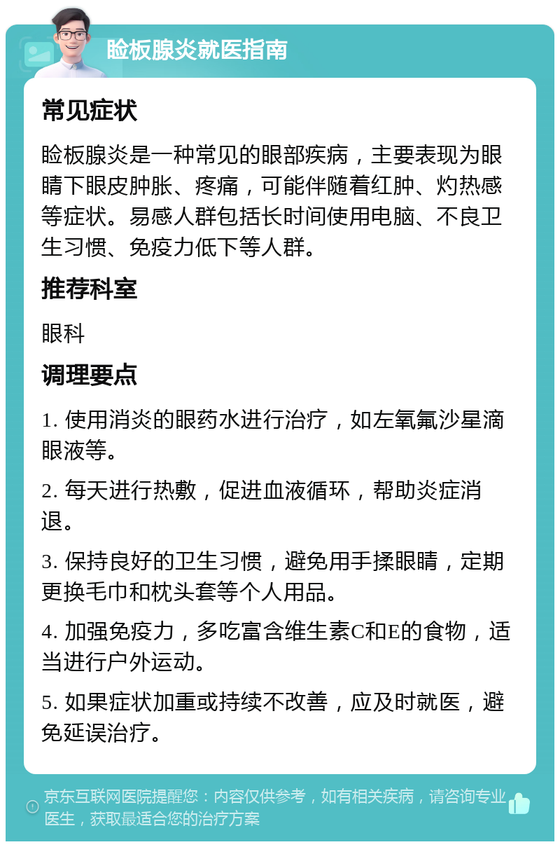 睑板腺炎就医指南 常见症状 睑板腺炎是一种常见的眼部疾病，主要表现为眼睛下眼皮肿胀、疼痛，可能伴随着红肿、灼热感等症状。易感人群包括长时间使用电脑、不良卫生习惯、免疫力低下等人群。 推荐科室 眼科 调理要点 1. 使用消炎的眼药水进行治疗，如左氧氟沙星滴眼液等。 2. 每天进行热敷，促进血液循环，帮助炎症消退。 3. 保持良好的卫生习惯，避免用手揉眼睛，定期更换毛巾和枕头套等个人用品。 4. 加强免疫力，多吃富含维生素C和E的食物，适当进行户外运动。 5. 如果症状加重或持续不改善，应及时就医，避免延误治疗。