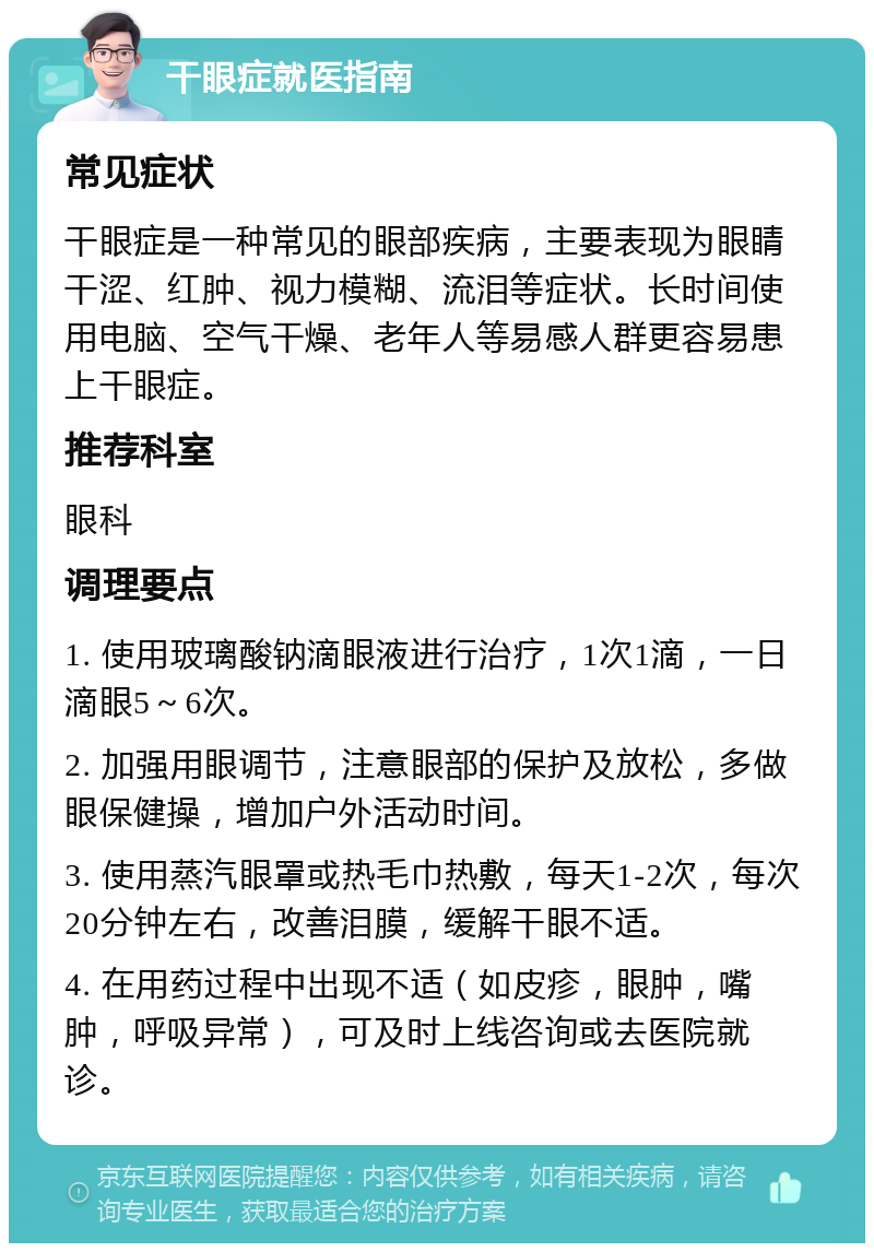 干眼症就医指南 常见症状 干眼症是一种常见的眼部疾病，主要表现为眼睛干涩、红肿、视力模糊、流泪等症状。长时间使用电脑、空气干燥、老年人等易感人群更容易患上干眼症。 推荐科室 眼科 调理要点 1. 使用玻璃酸钠滴眼液进行治疗，1次1滴，一日滴眼5～6次。 2. 加强用眼调节，注意眼部的保护及放松，多做眼保健操，增加户外活动时间。 3. 使用蒸汽眼罩或热毛巾热敷，每天1-2次，每次20分钟左右，改善泪膜，缓解干眼不适。 4. 在用药过程中出现不适（如皮疹，眼肿，嘴肿，呼吸异常），可及时上线咨询或去医院就诊。