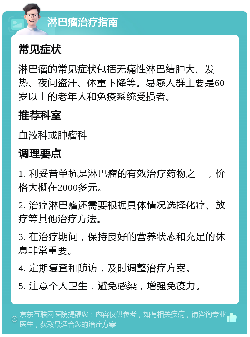 淋巴瘤治疗指南 常见症状 淋巴瘤的常见症状包括无痛性淋巴结肿大、发热、夜间盗汗、体重下降等。易感人群主要是60岁以上的老年人和免疫系统受损者。 推荐科室 血液科或肿瘤科 调理要点 1. 利妥昔单抗是淋巴瘤的有效治疗药物之一，价格大概在2000多元。 2. 治疗淋巴瘤还需要根据具体情况选择化疗、放疗等其他治疗方法。 3. 在治疗期间，保持良好的营养状态和充足的休息非常重要。 4. 定期复查和随访，及时调整治疗方案。 5. 注意个人卫生，避免感染，增强免疫力。