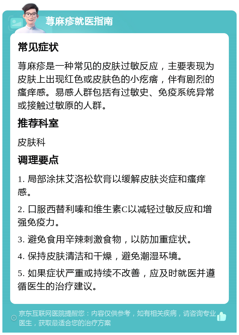 荨麻疹就医指南 常见症状 荨麻疹是一种常见的皮肤过敏反应，主要表现为皮肤上出现红色或皮肤色的小疙瘩，伴有剧烈的瘙痒感。易感人群包括有过敏史、免疫系统异常或接触过敏原的人群。 推荐科室 皮肤科 调理要点 1. 局部涂抹艾洛松软膏以缓解皮肤炎症和瘙痒感。 2. 口服西替利嗪和维生素C以减轻过敏反应和增强免疫力。 3. 避免食用辛辣刺激食物，以防加重症状。 4. 保持皮肤清洁和干燥，避免潮湿环境。 5. 如果症状严重或持续不改善，应及时就医并遵循医生的治疗建议。