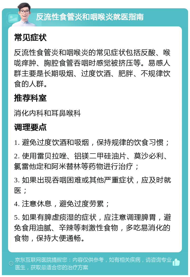 反流性食管炎和咽喉炎就医指南 常见症状 反流性食管炎和咽喉炎的常见症状包括反酸、喉咙痒肿、胸腔食管吞咽时感觉被挤压等。易感人群主要是长期吸烟、过度饮酒、肥胖、不规律饮食的人群。 推荐科室 消化内科和耳鼻喉科 调理要点 1. 避免过度饮酒和吸烟，保持规律的饮食习惯； 2. 使用雷贝拉唑、铝镁二甲硅油片、莫沙必利、氯雷他定和阿米替林等药物进行治疗； 3. 如果出现吞咽困难或其他严重症状，应及时就医； 4. 注意休息，避免过度劳累； 5. 如果有脾虚痰湿的症状，应注意调理脾胃，避免食用油腻、辛辣等刺激性食物，多吃易消化的食物，保持大便通畅。