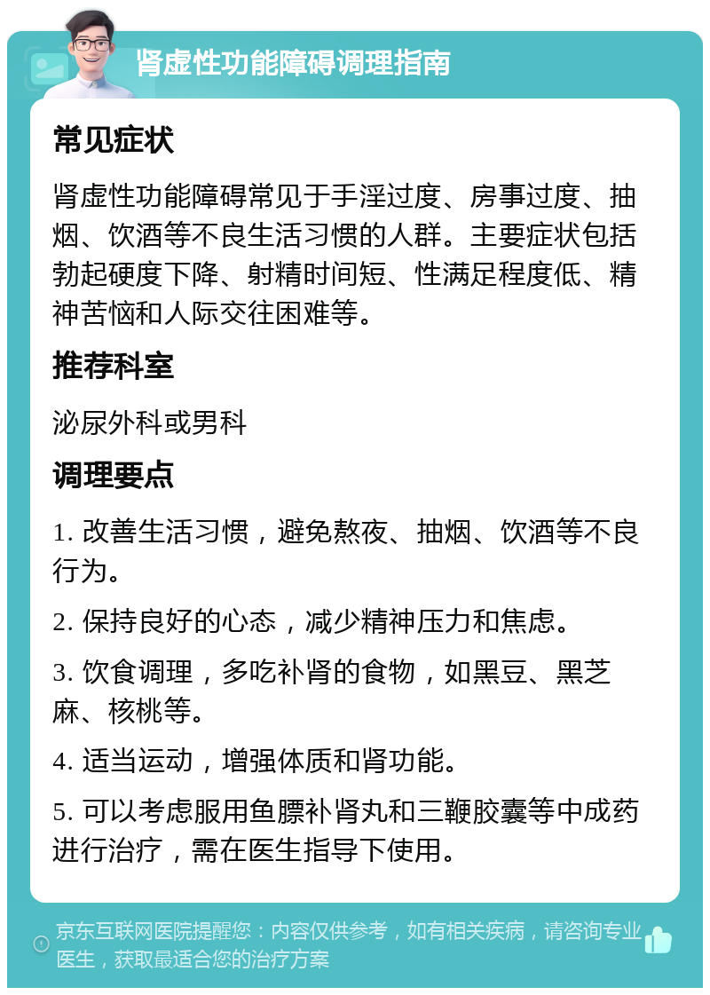 肾虚性功能障碍调理指南 常见症状 肾虚性功能障碍常见于手淫过度、房事过度、抽烟、饮酒等不良生活习惯的人群。主要症状包括勃起硬度下降、射精时间短、性满足程度低、精神苦恼和人际交往困难等。 推荐科室 泌尿外科或男科 调理要点 1. 改善生活习惯，避免熬夜、抽烟、饮酒等不良行为。 2. 保持良好的心态，减少精神压力和焦虑。 3. 饮食调理，多吃补肾的食物，如黑豆、黑芝麻、核桃等。 4. 适当运动，增强体质和肾功能。 5. 可以考虑服用鱼膘补肾丸和三鞭胶囊等中成药进行治疗，需在医生指导下使用。