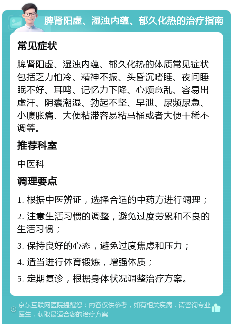 脾肾阳虚、湿浊内蕴、郁久化热的治疗指南 常见症状 脾肾阳虚、湿浊内蕴、郁久化热的体质常见症状包括乏力怕冷、精神不振、头昏沉嗜睡、夜间睡眠不好、耳鸣、记忆力下降、心烦意乱、容易出虚汗、阴囊潮湿、勃起不坚、早泄、尿频尿急、小腹胀痛、大便粘滞容易粘马桶或者大便干稀不调等。 推荐科室 中医科 调理要点 1. 根据中医辨证，选择合适的中药方进行调理； 2. 注意生活习惯的调整，避免过度劳累和不良的生活习惯； 3. 保持良好的心态，避免过度焦虑和压力； 4. 适当进行体育锻炼，增强体质； 5. 定期复诊，根据身体状况调整治疗方案。