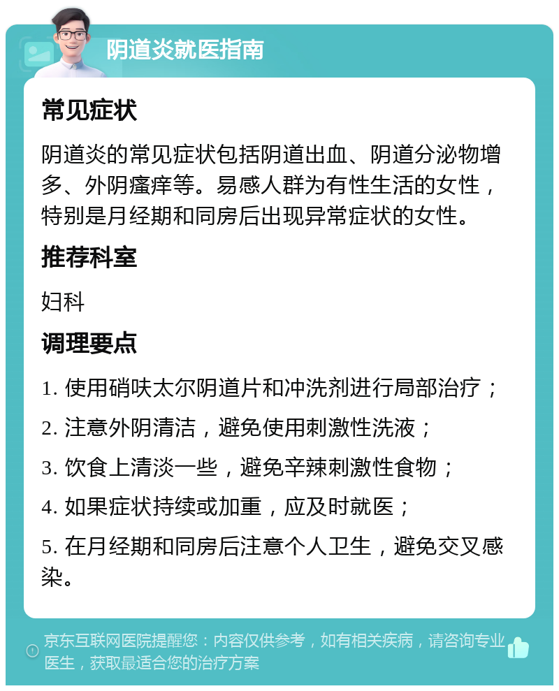 阴道炎就医指南 常见症状 阴道炎的常见症状包括阴道出血、阴道分泌物增多、外阴瘙痒等。易感人群为有性生活的女性，特别是月经期和同房后出现异常症状的女性。 推荐科室 妇科 调理要点 1. 使用硝呋太尔阴道片和冲洗剂进行局部治疗； 2. 注意外阴清洁，避免使用刺激性洗液； 3. 饮食上清淡一些，避免辛辣刺激性食物； 4. 如果症状持续或加重，应及时就医； 5. 在月经期和同房后注意个人卫生，避免交叉感染。