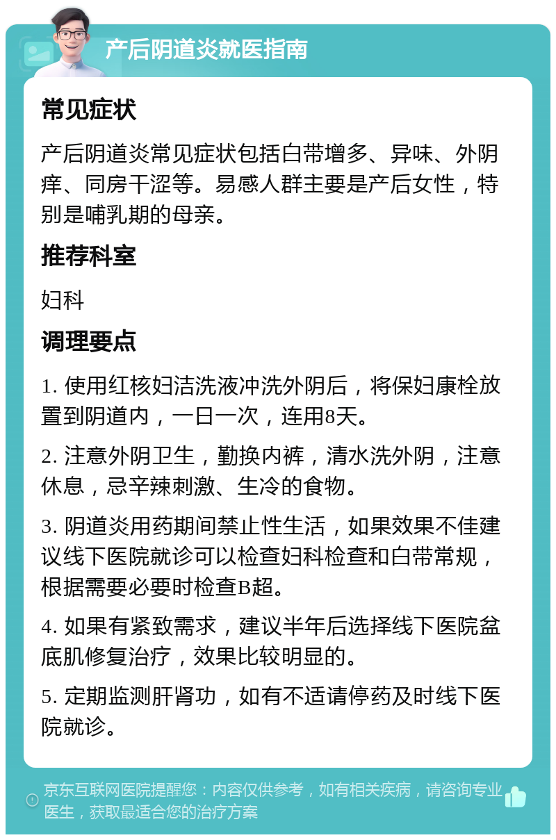 产后阴道炎就医指南 常见症状 产后阴道炎常见症状包括白带增多、异味、外阴痒、同房干涩等。易感人群主要是产后女性，特别是哺乳期的母亲。 推荐科室 妇科 调理要点 1. 使用红核妇洁洗液冲洗外阴后，将保妇康栓放置到阴道内，一日一次，连用8天。 2. 注意外阴卫生，勤换内裤，清水洗外阴，注意休息，忌辛辣刺激、生冷的食物。 3. 阴道炎用药期间禁止性生活，如果效果不佳建议线下医院就诊可以检查妇科检查和白带常规，根据需要必要时检查B超。 4. 如果有紧致需求，建议半年后选择线下医院盆底肌修复治疗，效果比较明显的。 5. 定期监测肝肾功，如有不适请停药及时线下医院就诊。