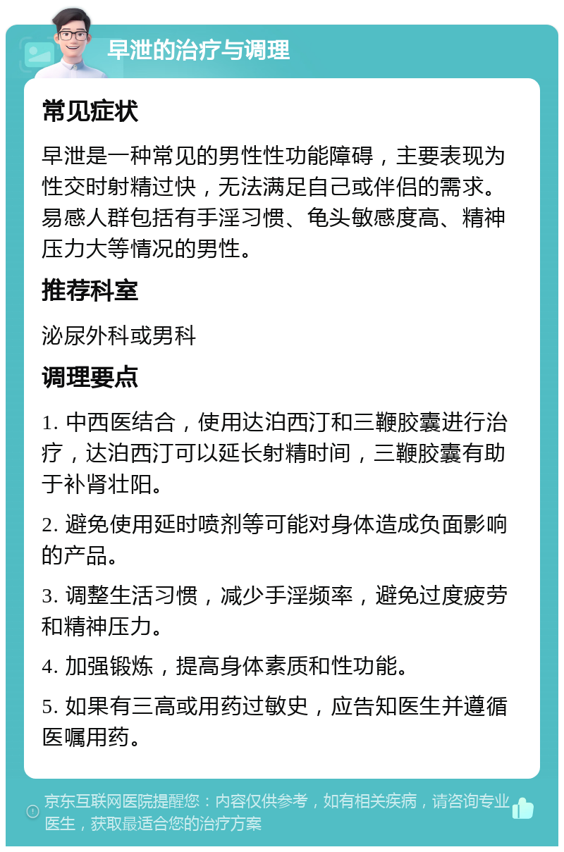 早泄的治疗与调理 常见症状 早泄是一种常见的男性性功能障碍，主要表现为性交时射精过快，无法满足自己或伴侣的需求。易感人群包括有手淫习惯、龟头敏感度高、精神压力大等情况的男性。 推荐科室 泌尿外科或男科 调理要点 1. 中西医结合，使用达泊西汀和三鞭胶囊进行治疗，达泊西汀可以延长射精时间，三鞭胶囊有助于补肾壮阳。 2. 避免使用延时喷剂等可能对身体造成负面影响的产品。 3. 调整生活习惯，减少手淫频率，避免过度疲劳和精神压力。 4. 加强锻炼，提高身体素质和性功能。 5. 如果有三高或用药过敏史，应告知医生并遵循医嘱用药。