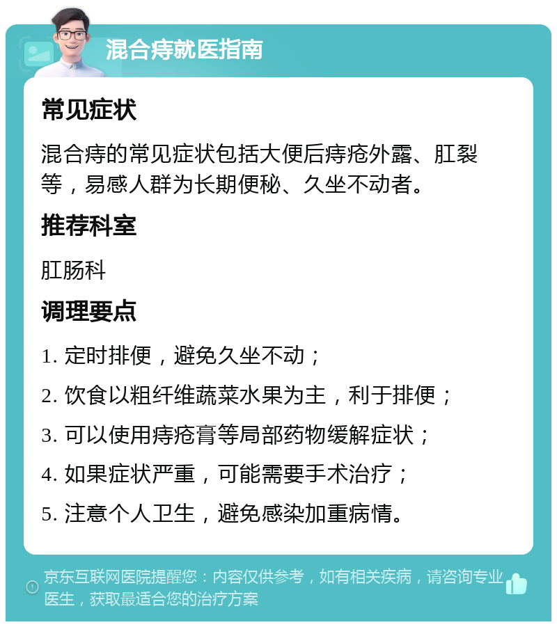 混合痔就医指南 常见症状 混合痔的常见症状包括大便后痔疮外露、肛裂等，易感人群为长期便秘、久坐不动者。 推荐科室 肛肠科 调理要点 1. 定时排便，避免久坐不动； 2. 饮食以粗纤维蔬菜水果为主，利于排便； 3. 可以使用痔疮膏等局部药物缓解症状； 4. 如果症状严重，可能需要手术治疗； 5. 注意个人卫生，避免感染加重病情。