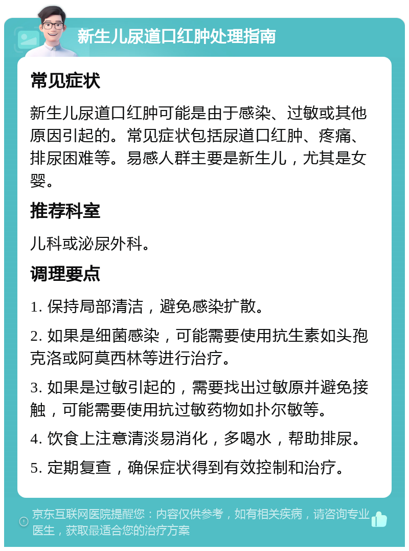 新生儿尿道口红肿处理指南 常见症状 新生儿尿道口红肿可能是由于感染、过敏或其他原因引起的。常见症状包括尿道口红肿、疼痛、排尿困难等。易感人群主要是新生儿，尤其是女婴。 推荐科室 儿科或泌尿外科。 调理要点 1. 保持局部清洁，避免感染扩散。 2. 如果是细菌感染，可能需要使用抗生素如头孢克洛或阿莫西林等进行治疗。 3. 如果是过敏引起的，需要找出过敏原并避免接触，可能需要使用抗过敏药物如扑尔敏等。 4. 饮食上注意清淡易消化，多喝水，帮助排尿。 5. 定期复查，确保症状得到有效控制和治疗。